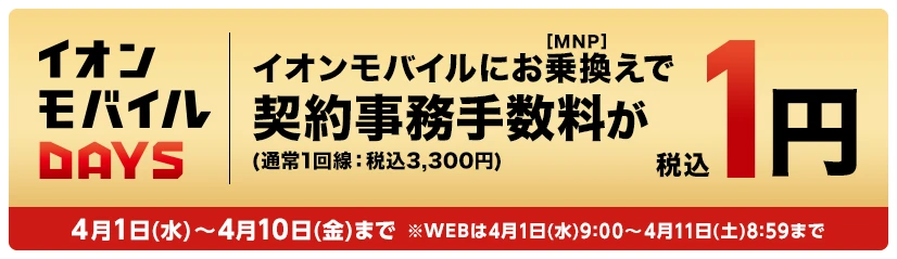 【イオンモバイルDAYS】イオンモバイルにお乗換え(MNP)で契約事務手数料が税込1円(通常1回線：税込3,300円) 4月1日(水)～4月10日(金)まで※WEBは4月1日(水)9:00～4月11日(土)8:59まで
