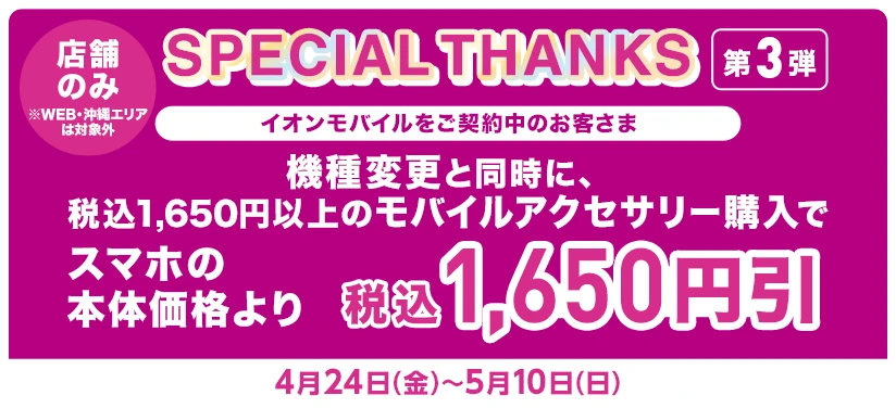店舗のみ※WEB・沖縄エリアは対象外【SPECIAL THANKS 第3弾】イオンモバイルをご契約中のお客さま 機種変更とモバイルアクセサリー(税込1,650円以上)同時購入でスマホの本体価格より税込1,650円引
