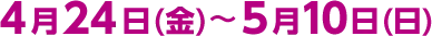 4月24日(金)～5月10日(日)