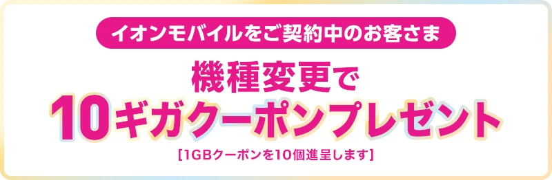 【イオンモバイルをご契約中のお客さま】機種変更で10ギガクーポンプレゼント！[1GBクーポンを10個進呈します]