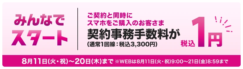 【みんなでスタート】ご契約と同時にスマホをご購入のお客さま契約事務手数料(通常1回線：税込3,300円)が税込1円 8月11日(火・祝)～20日(木)まで※WEBは8月11日(火・祝)9:00～8月21日(金)8:59まで