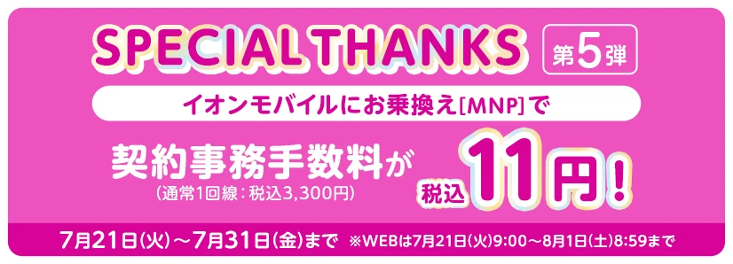 【SPECIAL THANKS第5弾】イオンモバイルにお乗換え[MNP]で 契約事務手数料(通常1回線：税込3,300円)が税込11円! 7月21日(火)～7月31日(金)まで ※WEBは7月21日(火)9:00～8月1日(土)8:59まで