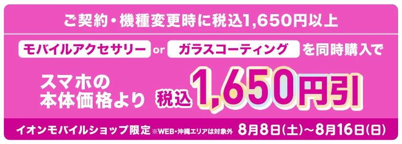 【ご契約・機種変更時に税込1,650円以上】モバイルアクセサリーorガラスコーティングを同時購入でスマホの本体価格より税込1,650円引 イオンモバイルショップ限定※WEB・沖縄エリアは対象外 8月8日(土)～8月16日(日)