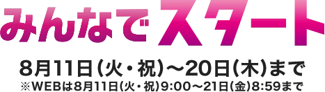 みんなでスタート 8月11日(火・祝)～20日(木)まで※WEBは8月11日(火・祝)9:00～21日(金)8:59まで