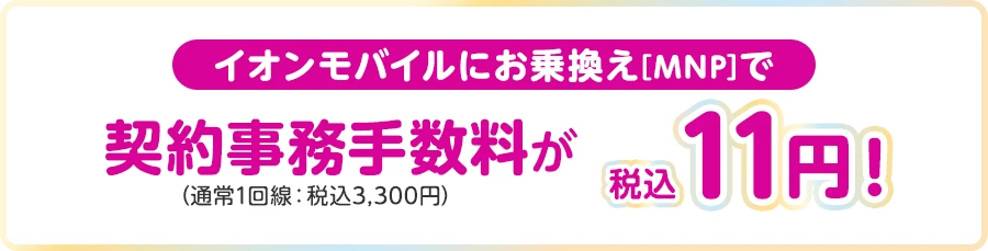 【イオンモバイルにお乗換え[MNP]で】契約事務手数料(通常1回線：税込3,300円)が税込11円！