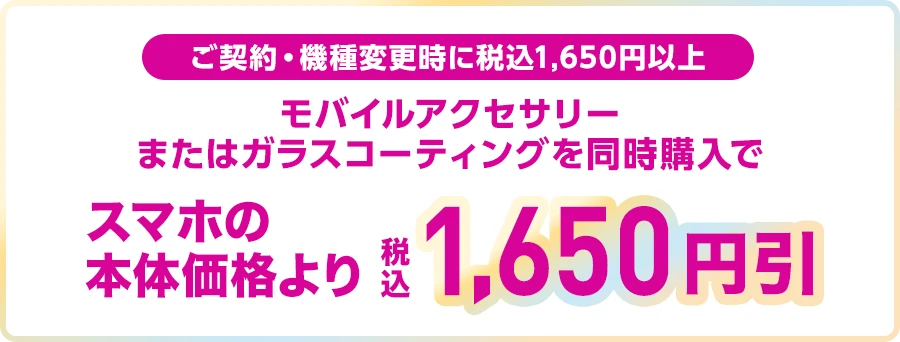 ご契約・機種変更時に税込1,650円以上 モバイルアクセサリーまたはガラスコーティングを同時購入でスマホの本体価格より税込1,650円引