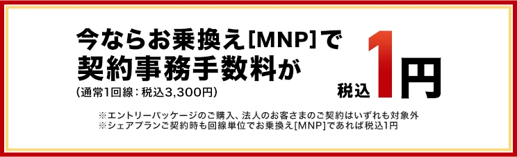 いまならお乗換え(MNP)で契約事務手数料が（通常1回線：税込3,300円）税込1円　※エントリーパッケージのご購入、法人のお客さまのご契約はいずれも対象外※シェアプランご契約時も回線単位でお乗換え[MNP]であれば税込1円
