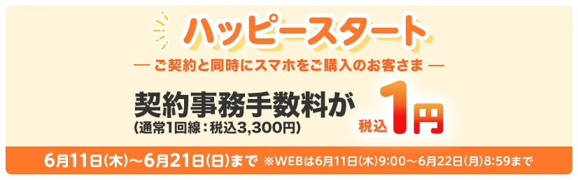 【ハッピースタート】ご契約と同時にスマホをご購入のお客さま　契約事務手数料が(通常1回線：税込3,300円)税込1円 6月11日(木)～6月21日(日)まで※WEBは6月11日(木)9:00～6月22日(月)8:59まで