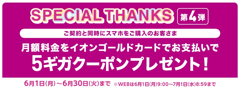 【SPECIAL THANKS第4弾】ご契約と同時にスマホをご購入のお客さま　月額料金をイオンゴールドカードでお支払いで5ギガクーポンプレゼント！ 6月1日(月)～6月30日(火)まで※WEBは6月1日(月)9:00～7月1日(水)8:59まで