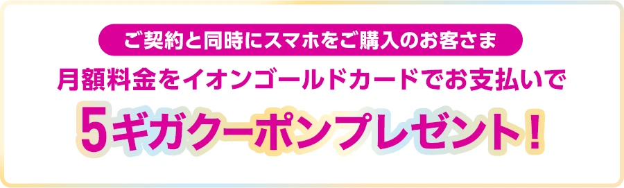 【ご契約と同時にスマホをご購入のお客さま】月額料金をイオンゴールドカードでお支払いで5ギガクーポンプレゼント！