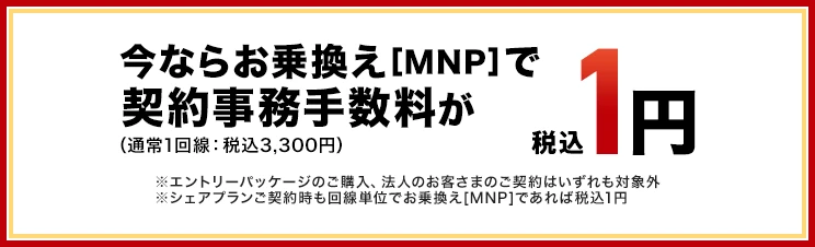 いまならお乗換え(MNP)で契約事務手数料が（通常1回線：税込3,300円）税込1円　※エントリーパッケージのご購入、法人のお客さまのご契約はいずれも対象外※シェアプランご契約時も回線単位でお乗換え[MNP]であれば税込1円