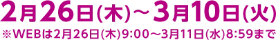 2月26日(木)～3月10日(火)※WEBは2月26日(木)9:00～3月11日(水)8:59まで