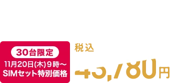 税込48,180円　【WEB限定】SIMとセットのお申込みで 【30台限定】11月20日(木)9時～ SIMセット特別価格 税込43,780円