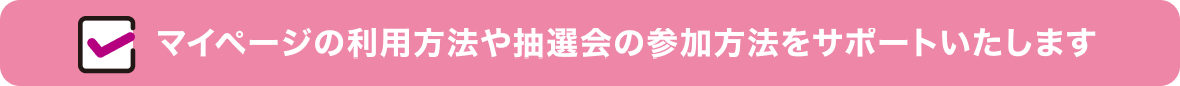 マイページの利用方法や抽選会の参加方法をサポートいたします