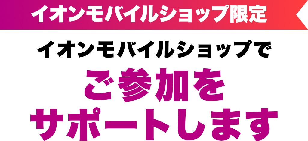 イオンモバイルショップ限定 イオンモバイルショップでご参加をサポートします
