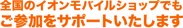 全国のイオンモバイルショップでもご参加をサポートいたします