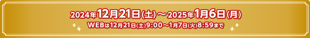 2024年12月21日(土) ～ 2025年1月6日(月)WEBは12月21日(土)9:00～1月7日(火)8:59まで