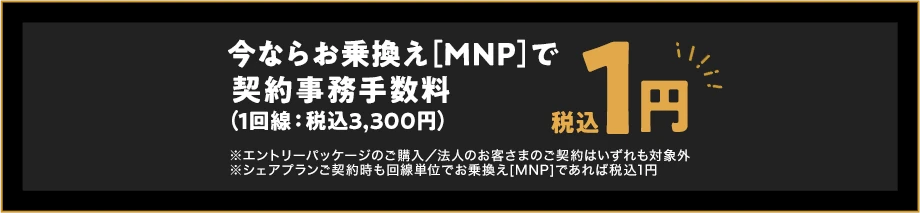 いまならお乗換え(MNP)で契約事務手数料（1回線：税込3,300円）税込1円　※エントリーパッケージのご購入／法人のお客さまのご契約はいずれも対象外※シェアプランご契約時も回線単位でお乗換え[MNP]であれば税込1円