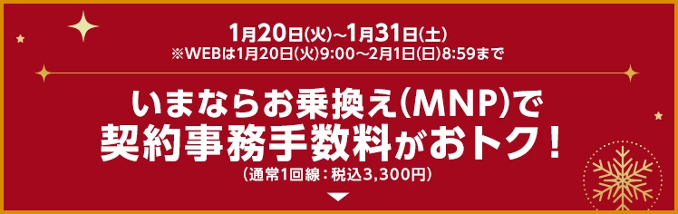いまならお乗換え(MNP)で契約事務手数料がおトク！（通常1回線：税込3,300円）1月20日(火)～1月31日(土)※WEBは1月20日(火)9:00～2月1日(日)8:59まで