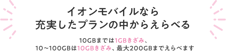 【イオンモバイルなら充実したプランの中からえらべる】10GBまでは1GBきざみ、10GB～100GBは10GBきざみ、最大200GBまでえらべます。