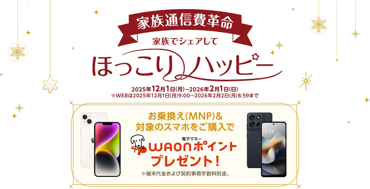 家族でシェアしてほっこりハッピー［家族通信費革命］ 2025年12月1日(月)～2026年2月1日(日)※WEBは2025年12月1日(月)9:00～2026年2月2日(月)8:59まで お乗換え(MNP)&対象のスマホをご購入で電子マネーWAONポイントプレゼント！※端末代金および契約事務手数料別途。
