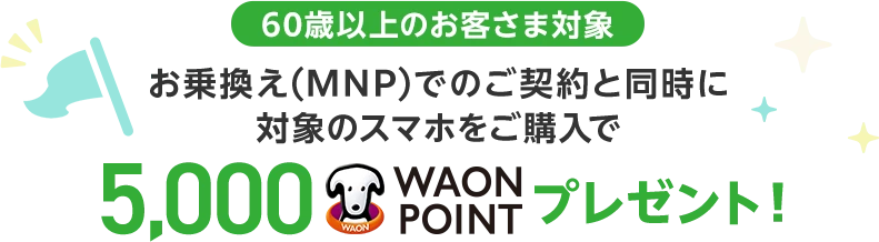 【60歳以上のお客さま対象】お乗換え(MNP)でのご契約と同時に対象のスマホをご購入で5,000WAON POINTプレゼント！