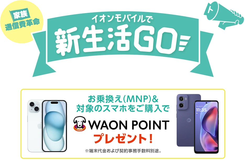 イオンモバイルで新生活Go！［家族通信費革命］ 2026年2月2日(月)～2026年2月25日(水)※WEBは2026年2月2日(月)9:00～2026年2月26日(木)8:59まで お乗換え(MNP)&対象のスマホをご購入でWAON POINTプレゼント！※端末代金および契約事務手数料別途。