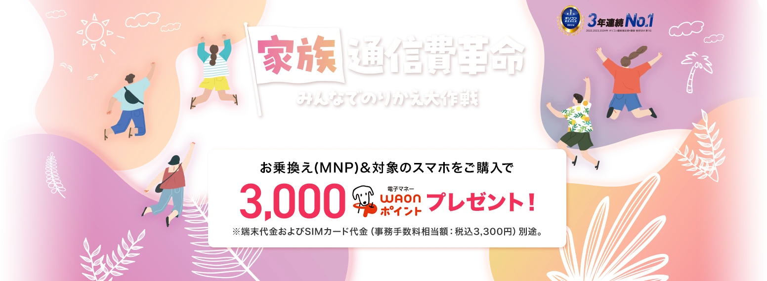 【家族通信費革命】みんなでのりかえ大作戦 7月1日(火)～8月31日(日)※WEBは7月1日(火)9:00～9月1日(月)8:59まで お乗換え(MNP)&対象のスマホをご購入で3,000電子マネーWAONポイントプレゼント！※端末代金およびSIMカード代金（事務手数料相当額：税込3,300円）別途。