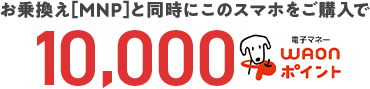 お乗換え[MNP]と同時にこのスマホをご購入で10,000WAONポイント