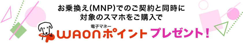 お乗換え(MNP)でのご契約と同時に対象のスマホをご購入で電子マネーWAONポイントプレゼント！