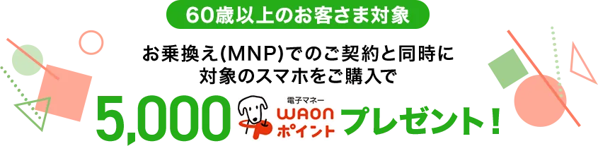 【60歳以上のお客さま対象】お乗換え(MNP)でのご契約と同時に対象のスマホをご購入で5,000電子マネーWAONポイントプレゼント！