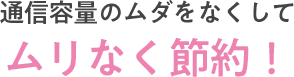 通信容量のムダをなくしてムリなく節約！