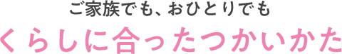 ご家族でも、おひとりでもくらしに合ったつかいかた