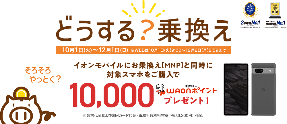 イオンモバイルにお乗換え（MNP）と同時に対象スマホのご購入で、最大10,000WAONポイント！※端末代金およびSIMカード代金（事務手数料相当額：税込3,300円）別途。【10月1日(火)～12月1日(日)※WEBは10月1日(火)9:00～12月2日(月)8:59まで】