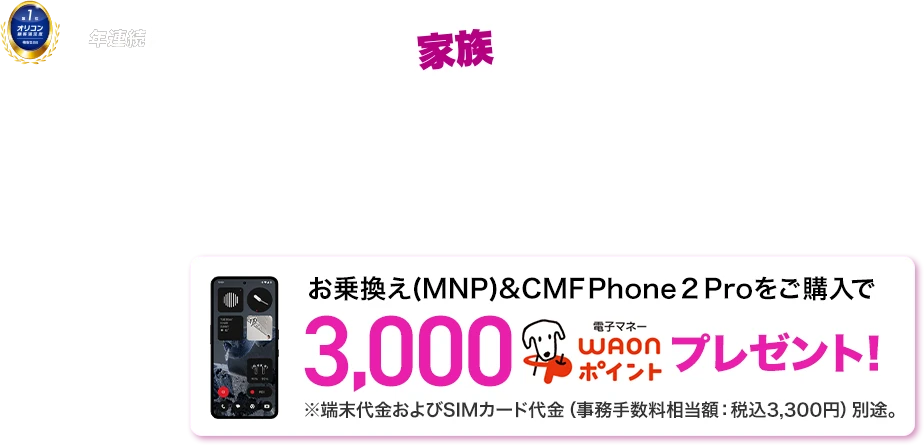 家族でのりかえチャレンジ！［家族通信費革命］ 10月1日～11月30日 ※WEBは10月1日9:00～12月1日8:59まで お乗換え(MNP)&CMF Phone 2 Proをご購入で3,000電子マネーWAONポイントプレゼント！※端末代金およびSIMカード代金（事務手数料相当額：税込3,300円）別途。