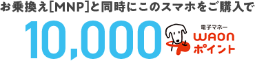 お乗換え[MNP]と同時にこのスマホをご購入で10,000WAONポイント