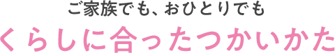 ご家族でも、おひとりでもくらしに合ったつかいかた