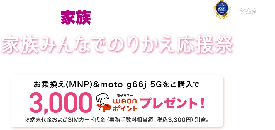 【家族通信費革命】家族みんなでのりかえ応援祭 9月1日(月)~9月30日(火)※WEBは9月1日(月)9:00~10月1日(水)8:59まで お乗換え(MNP)&moto g66j 5Gをご購入で3,000電子マネーWAONポイントプレゼント!※端末代金およびSIMカード代金(事務手数料相当額:税込3,300円)別途。