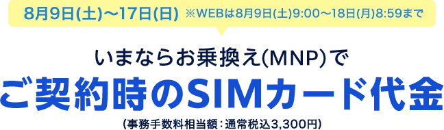 8月9日(土)~17日(日)※WEBは8月9日(土)9:00~18日(月)8:59まで いまならお乗換え(MNP)&シェアプランご契約でご契約時のSIMカード代金(事務手数料相当額:通常税込3,300円)