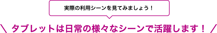 実際の利用シーンを見てみましょう！タブレットは日常の様々なシーンで活躍します！