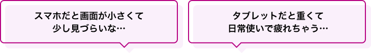 スマホだと画面が小さくて少し見づらいな…タブレットだと重くて日常使いで疲れちゃう…