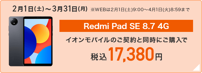 2月1日(土)～3月31日(月)※WEBは2月1日(土)9:00～4月1日(火)8:59まで【Redmi Pad SE 8.7 4G】イオンモバイルのご契約と同時にご購入で税込17,380円 詳しくはこちら