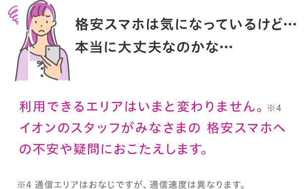 利用できるエリアはいまと変わりません。イオンのスタッフがみなさまの格安スマホへの不安や疑問におこたえします。