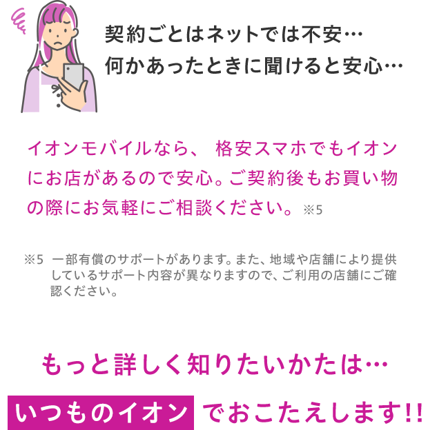 イオンモバイルなら、格安スマホでもイオンにお店があるので安心。ご契約後もお買い物の際にお気軽にご相談ください。