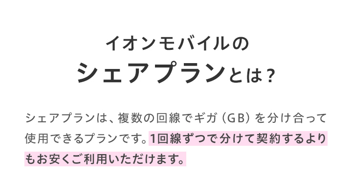 シェアプランは複数の回線でギガを分けあって使用できるプランです。1回線ずつで分けて契約するよりもお安くご利用いただけます。