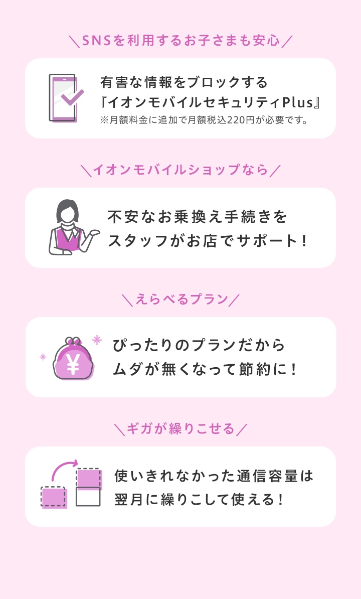 SNSをつかうお子さまも安心のフィルタリングサービス!お乗換え(MNP)の手続きをスタッフが無料でサポート!ぴったりのプランが見つかるからムダが無くなって節約に!使いきれなかったギガは翌月に繰りこして使える!